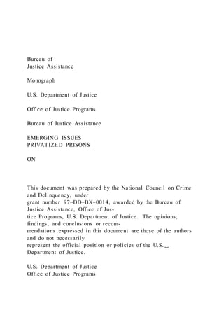 Bureau of
Justice Assistance
Monograph
U.S. Department of Justice
Office of Justice Programs
Bureau of Justice Assistance
EMERGING ISSUES
PRIVATIZED PRISONS
ON
This document was prepared by the National Council on Crime
and Delinquency, under
grant number 97–DD–BX–0014, awarded by the Bureau of
Justice Assistance, Office of Jus-
tice Programs, U.S. Department of Justice. The opinions,
findings, and conclusions or recom-
mendations expressed in this document are those of the authors
and do not necessarily
represent the official position or policies of the U.S.␣
Department of Justice.
U.S. Department of Justice
Office of Justice Programs
 