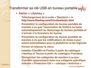 Transformer sa clé USB en bureau portable
              Atelier « Liberkey »
               ◦ Téléchargement de la suite « Standard » =>
                 http://www.liberkey.com/fr/suites/basic.html
               ◦ Paramétrer la configuration du bureau portable de
                 manière à ce que l’association de fichiers se fasse
                 automatiquement au démarrage du bureau portable et
                 s’annule à la fermeture du bureau
               ◦ Paramétrer la configuration du bureau portable de
                 manière à ce que les notifications de mises à jour
                 soient automatisées pour la plateforme et les logiciels
               ◦ Fermer et relancer le menu
               ◦ Installer ClamWin et Firefox à partir du catalogue
                 Liberkey et Toucan à partir du catalogue Framakey
               ◦ Réorganiser les catégories de manière à ce que
                 ClamWin apparaissent dans une catégorie spécifique
17/06/2011
                 intitulée « Protection Clé » - rubrique « Antivirus »
                     19                                  Corinne HABAROU
 