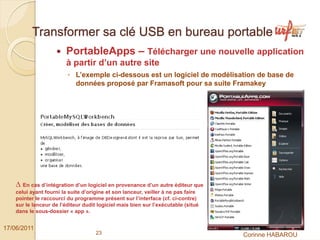 Transformer sa clé USB en bureau portable
                        PortableApps – Télécharger une nouvelle application
                        à partir d’un autre site
                         ◦ L’exemple ci-dessous est un logiciel de modélisation de base de
                           données proposé par Framasoft pour sa suite Framakey




    ∆ En cas d’intégration d’un logiciel en provenance d’un autre éditeur que
    celui ayant fourni la suite d’origine et son lanceur, veiller à ne pas faire
    pointer le raccourci du programme présent sur l’interface (cf. ci-contre)
    sur le lanceur de l’éditeur dudit logiciel mais bien sur l’exécutable (situé
    dans le sous-dossier « app ».


17/06/2011
                                     23                                            Corinne HABAROU
 