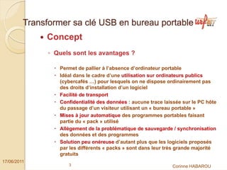 Transformer sa clé USB en bureau portable
              Concept
               ◦ Quels sont les avantages ?

                  Permet de pallier à l’absence d’ordinateur portable
                  Idéal dans le cadre d’une utilisation sur ordinateurs publics
                  (cybercafés …) pour lesquels on ne dispose ordinairement pas
                  des droits d’installation d’un logiciel
                  Facilité de transport
                  Confidentialité des données : aucune trace laissée sur le PC hôte
                  du passage d’un visiteur utilisant un « bureau portable »
                  Mises à jour automatique des programmes portables faisant
                  partie du « pack » utilisé
                  Allègement de la problématique de sauvegarde / synchronisation
                  des données et des programmes
                  Solution peu onéreuse d’autant plus que les logiciels proposés
                  par les différents « packs » sont dans leur très grande majorité
                  gratuits
17/06/2011
                     3                                          Corinne HABAROU
 