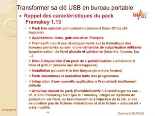 Transformer sa clé USB en bureau portable
               Rappel des caractéristiques du pack
               Framakey 1.13
               ◦     Pack très complet comportant notamment Open Office (45
                   logiciels)
               ◦     Applications libres, gratuites et en Français
               ◦     Framasoft inscrit ses développements sur la thématique des
                   bureaux portables au sein d’une démarche de vulgarisation militante
                   (popularisation du libre) globale et cohérente (tutoriels, forums, faq
                   …)
               ◦      Mise à disposition d’un pack de « portabilisation » entièrement
                   libre et gratuit (réservé aux développeurs)
               ◦     Installation pouvant être très longue (plusieurs heures)
               ◦     Pack volumineux et exécution lente des programmes
               ◦     Intégration d’une nouvelle application à Framakiosk inutilement
                   difficile
               ◦     Antivirus absent du pack (PortableClamWin à télécharger en sus –
                   cf. le site Framakey) bien que la Framakey intègre un système de
                   protection vérifiant, au branchement et à l'éjection de la clé, si elle
                   ne contient pas de fichiers indésirables et si le fichier « autorun.inf »
                   a été modifié.
17/06/2011
                              44                                            Corinne HABAROU
 