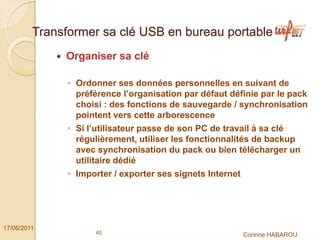 Transformer sa clé USB en bureau portable
              Organiser sa clé

               ◦ Ordonner ses données personnelles en suivant de
                 préférence l’organisation par défaut définie par le pack
                 choisi : des fonctions de sauvegarde / synchronisation
                 pointent vers cette arborescence
               ◦ Si l’utilisateur passe de son PC de travail à sa clé
                 régulièrement, utiliser les fonctionnalités de backup
                 avec synchronisation du pack ou bien télécharger un
                 utilitaire dédié
               ◦ Importer / exporter ses signets Internet




17/06/2011
                     45                                     Corinne HABAROU
 