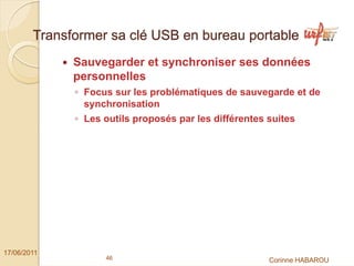Transformer sa clé USB en bureau portable
              Sauvegarder et synchroniser ses données
              personnelles
              ◦ Focus sur les problématiques de sauvegarde et de
                synchronisation
              ◦ Les outils proposés par les différentes suites




17/06/2011
                    46                                  Corinne HABAROU
 