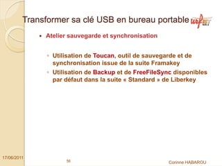 Transformer sa clé USB en bureau portable
              Atelier sauvegarde et synchronisation


               ◦ Utilisation de Toucan, outil de sauvegarde et de
                 synchronisation issue de la suite Framakey
               ◦ Utilisation de Backup et de FreeFileSync disponibles
                 par défaut dans la suite « Standard » de Liberkey




17/06/2011
                     56                                  Corinne HABAROU
 
