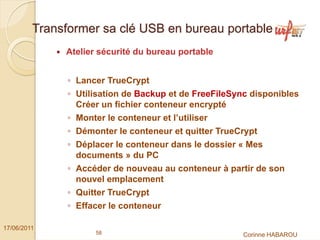 Transformer sa clé USB en bureau portable
              Atelier sécurité du bureau portable


               ◦ Lancer TrueCrypt
               ◦ Utilisation de Backup et de FreeFileSync disponibles
                 Créer un fichier conteneur encrypté
               ◦ Monter le conteneur et l’utiliser
               ◦ Démonter le conteneur et quitter TrueCrypt
               ◦ Déplacer le conteneur dans le dossier « Mes
                 documents » du PC
               ◦ Accéder de nouveau au conteneur à partir de son
                 nouvel emplacement
               ◦ Quitter TrueCrypt
               ◦ Effacer le conteneur

17/06/2011
                      58                                Corinne HABAROU
 