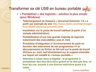 Transformer sa clé USB en bureau portable
              « Portabiliser » des logiciels – solution la plus simple
              (pour Windows)
              ◦ Téléchargement du freeware « Universal Extractor 1.6 » à
                partir par exemple du site http://www.clubic.com/telecharger-
                fiche36265-universal-extractor.html
              ◦ Installation sur le poste de travail habituel (à partir d’un
                compte administrateur)
              ◦ Portabilisation d’une très grande majorité de logiciels
                notamment des exécutables (.exe et .msi)
              ◦ Procédure d’intégration à l’environnement du pack en
                fonction des extensions de ces programmes => la
                décompression du fichier se fait soit sur le poste de travail
                (fichiers en .msi), soit directement sur le support amovible
                sur lequel est installé le « bureau portable »
              ◦ Attention à rester dans la légalité : le programme à
                portabiliser doit être libre et/ou gratuit et ne doit pas être, en
                tous les cas, soumis à une licence restrictive quant à la
17/06/2011      copie.
                      59                                        Corinne HABAROU
 