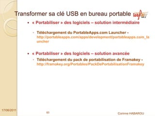 Transformer sa clé USB en bureau portable
              « Portabiliser » des logiciels – solution intermédiaire

              ◦ Téléchargement du PortableApps.com Launcher -
                http://portableapps.com/apps/development/portableapps.com_la
                uncher


              « Portabiliser » des logiciels – solution avancée
              ◦ Téléchargement du pack de portabilisation de Framakey -
                http://framakey.org/Portables/PackDePortabilisationFramakey




17/06/2011
                     60                                     Corinne HABAROU
 