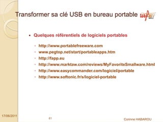 Transformer sa clé USB en bureau portable


              Quelques référentiels de logiciels portables

              ◦ http://www.portablefreeware.com
              ◦ www.pegtop.net/start/portableapps.htm
              ◦ http://fapp.eu
              ◦ http://www.marktaw.com/reviews/MyFavoriteSmallware.html
              ◦ http://www.easycommander.com/logiciel/portable
              ◦ http://www.softonic.fr/s/logiciel-portable




17/06/2011
                     61                                      Corinne HABAROU
 