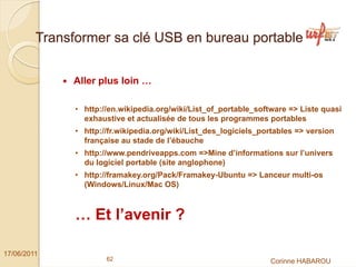 Transformer sa clé USB en bureau portable


              Aller plus loin …

               • http://en.wikipedia.org/wiki/List_of_portable_software => Liste quasi
                 exhaustive et actualisée de tous les programmes portables
               • http://fr.wikipedia.org/wiki/List_des_logiciels_portables => version
                 française au stade de l’ébauche
               • http://www.pendriveapps.com =>Mine d’informations sur l’univers
                 du logiciel portable (site anglophone)
               • http://framakey.org/Pack/Framakey-Ubuntu => Lanceur multi-os
                 (Windows/Linux/Mac OS)



               … Et l’avenir ?

17/06/2011
                       62                                          Corinne HABAROU
 