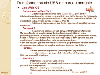 Transformer sa clé USB en bureau portable
               Les Web OS
                Qu’est-ce-qu’un Web OS ?
                          - C’est une application Web riche (Ajax, Flash …) qui permet
              l’élaboration en ligne d’un bureau comparable à celui de l’ordinateur de l’internaute.
                          - Toutes les applications mises à la disposition par l’éditeur du Web OS
              s’exécutent en ligne via le bureau créé par le Web OS
                          - L’utilisateur peut organiser ses fichiers comme s’il travaillait sur son
              disque dur
                Comment ?
                          - Il s'agit d'une application web de type PIM (Personal Information
              Manager, famille de logiciels servant à interfacer un ordinateur avec un
              périphérique comme un mobile ou un assistant personnel) qui contient des icônes,
              barres et fenêtres (redimensionnables et déplaçables) et dans certains cas, des
              applications (comme Zoho office, suite bureautique en ligne).
              C’est une nouvelle génération de bureaux virtuels qui permet désormais d’exécuter
              des programmes en ligne, et non plus seulement à stocker des fichiers.
                Principe
                       - Offres freemium et premium (par catégorie d’organisations)
                       - Fonctionnalités de partage « 2.0 » et meilleure intégration des outils
              Web que sur un OS hors ligne
                Attention !
                        Plateformes toujours en version bêta
                        Pérennité aléatoire des services (fermeture complète ou obligation de
              passer à une offre payante)
                        Modèle économique encore incertain
                        Technologies peut être pas encore à maturité
17/06/2011              63
                                                                     Corinne HABAROU
 