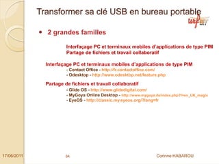 Transformer sa clé USB en bureau portable

               2 grandes familles

                        Interfaçage PC et terminaux mobiles d’applications de type PIM
                        Partage de fichiers et travail collaboratif

               Interfaçage PC et terminaux mobiles d’applications de type PIM
                        - Contact Office - http://fr.contactoffice.com/
                        - Odesktop - http://www.odesktop.net/feature.php

               Partage de fichiers et travail collaboratif
                        - Glide OS - http://www.glidedigital.com/
                        - MyGoya Online Desktop - http://www.mygoya.de/index.php?l=en_UK_magix
                        - EyeOS - http://classic.my.eyeos.org/?lang=fr




17/06/2011              64                                          Corinne HABAROU
 