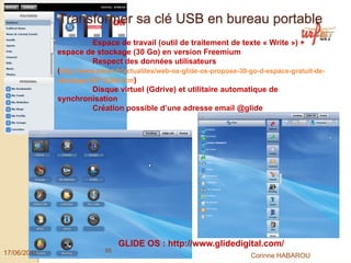 Transformer sa clé USB en bureau portable
                        Espace de travail (outil de traitement de texte « Write ») +
             espace de stockage (30 Go) en version Freemium
                        Respect des données utilisateurs
             (http://www.zdnet.fr/actualites/web-os-glide-os-propose-30-go-d-espace-gratuit-de-
             stockage-39712266.htm)
                        Disque virtuel (Gdrive) et utilitaire automatique de
             synchronisation
                        Création possible d’une adresse email @glide




                                GLIDE OS : http://www.glidedigital.com/
17/06/2011                 65
                                                                        Corinne HABAROU
 