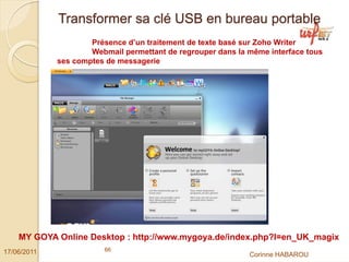Transformer sa clé USB en bureau portable
                     Présence d’un traitement de texte basé sur Zoho Writer
                     Webmail permettant de regrouper dans la même interface tous
             ses comptes de messagerie




    MY GOYA Online Desktop : http://www.mygoya.de/index.php?l=en_UK_magix
17/06/2011              66
                                                             Corinne HABAROU
 