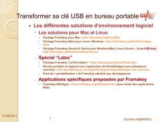Transformer sa clé USB en bureau portable
              Les différentes solutions d’environnement logiciel
               ◦ Les solutions pour Mac et Linux
                    Package Framakey pour Mac - http://framakey.org/Pack/Mac
                    Package Framakey Salix pour Linux / Windows - http://framakey.org/Pack/Framakey-
                    Salix
                    Package Framakey Ubuntu-fr Remix pour Windows/Mac/ Linux Ubuntu – (Live USB Key)
                    http://framakey.org/Pack/Framakey-Ubuntu

               o   Spécial “Latex”
                    Package Framakey “LaTeX edition” - http://framakey.org/Pack/PackLatex
                    Rendre portable un logiciel avec l’application de PortableApps.com (utilisateurs
                    avancés) : http://portableapps.com/apps/development/portableapps.com_launcher
                    Pack de « portabilisation » de Framakey (destiné aux développeurs)

               o   Applications spécifiques proposées par Framakey
                    Framakey WebApps – http://framakey.org/WebApp/Index (pour tester des applications
                    Web)




17/06/2011
                        7                                                       Corinne HABAROU
 