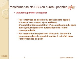 Transformer sa clé USB en bureau portable
              Ajouter/supprimer un logiciel


               ◦ Par l’interface de gestion du pack (encore appelé
                 « bureau » ou « menu ») => assistant
                 d’installation/désinstallation d’une application du pack
                 avec ajout/suppression automatique de l’icône
                 correspondante
               ◦ Par installation/suppression directe du dossier du
                 programme dans le répertoire prévu à cet effet dans
                 l’arborescence du pack




17/06/2011
                      9                                  Corinne HABAROU
 