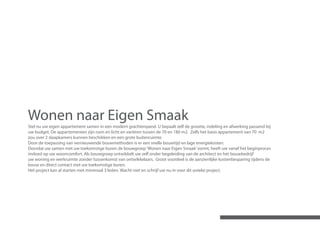 Wonen naar Eigen Smaak
Stel nu uw eigen appartement samen in een modern grachtenpand. U bepaalt zelf de grootte, indeling en afwerking passend bij
uw budget. De appartementen zijn ruim en licht en variëren tussen de 70 en 180 m2. Zelfs het basis appartement van 70 m2
zou over 2 slaapkamers kunnen beschikken en een grote buitenruimte.
Door de toepassing van vernieuwende bouwmethoden is er een snelle bouwtijd en lage energiekosten.
Doordat uw samen met uw toekomstige buren de bouwgroep ‘Wonen naar Eigen Smaak’ vormt, heeft uw vanaf het beginproces
invloed op uw wooncomfort. Als bouwgroep ontwikkelt uw zelf onder begeleiding van de architect en het bouwbedrijf
uw woning en werkruimte zonder tussenkomst van ontwikkelaars. Groot voordeel is de aanzienlijke kostenbesparing tijdens de
bouw en direct contact met uw toekomstige buren.
Het project kan al starten met minimaal 3 leden. Wacht niet en schrijf uw nu in voor dit unieke project.
 