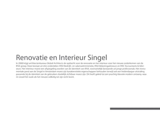 Renovatie en Interieur Singel
In 2008 krijgt architectenbureau Global Architects de opdracht voor de renovatie en het interieur voor het nieuwe onderkomen van de
IFAA groep. Deze bestaat uit drie onderdelen: IFAA Bedrijfs- en salarisadministratie, IFAA Belastingadviseurs en IFAC Accountants & Advi-
seurs. Het interieur moest een afspiegeling worden van de identiteit van IFAA, voornamelijk bestaande uit jonge professionals. Het monu-
mentale pand aan de Singel in Amsterdam moest zijn karakteristieke eigenschappen behouden terwijl ook een hedendaagse uitstraling
passende bij de identiteit van de gebruikers duidelijk zichtbaar moest zijn. Dit heeft geleid tot een prachtig klassiek modern ontwerp, waa-
rin zowel het oude als het nieuwe volledig tot zijn recht komt.
 