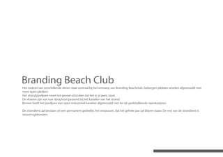 Branding Beach Club
Het creëren van verschillende sferen staat centraal bij het ontwerp van Branding Beachclub. Geborgen plekken worden afgewisseld met
meer open plekken.
Het strandpaviljoen moet het gevoel uitstralen dat het er al jaren staat.
De vloeren zijn van ruw sloophout passend bij het karakter van het strand.
Binnen heeft het paviljoen een open industrieel karakter afgewisseld met de rijk gedetailleerde raamkozijnen.

De strandtent zal bestaan uit een permanent gedeelte, het restaurant, dat het gehele jaar zal blijven staan. De rest van de strandtent is
seizoensgebonden.
 