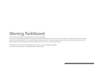 Woning ParkNoord
Het concept van de villa is de gelaagde binnen-buiten overgang.
Het volgens het beeldkwaliteitsplan vastgelegde traditioneel Hollandse huis is op een moderne manier vormgegeven met strakke heldere
lijnen en wordt doorbroken door abstracte vierkante raamopeningen. Hierdoor ontstaat een sterk contrast tussen het traditionele en het
hedendaagse. Deze uitgangspunten hebben geleid tot het droomhuis van de opdrachtgever.

De villa heeft een open ruimtelijke plattegrond, overal is deze ruimtelijkheid voelbaar.
De schuinen daken worden in de dubbel hoge ruimten ervaren.
 