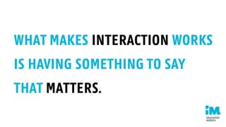 WHAT MAKES INTERACTION WORK
IS HAVING SOMETHING TO SAY
THAT MATTERS.
 