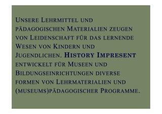UNSERE LEHRMITTEL UND
PÄDAGOGISCHEN MATERIALIEN ZEUGEN
VON LEIDENSCHAFT FÜR DAS LERNENDE
WESEN VON KINDERN UND
JUGENDLICHEN. HISTORY IMPRESENT
ENTWICKELT FÜR MUSEEN UND
BILDUNGSEINRICHTUNGEN DIVERSE
FORMEN VON LEHRMATERIALIEN UND
(MUSEUMS)PÄDAGOGISCHER PROGRAMME.
 
