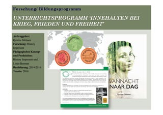Forschung/ Bildungsprogramm
UNTERRICHTSPROGRAMM ‘INNEHALTEN BEI
KRIEG, FRIEDEN UND FREIHEIT’
Auftraggeber:
Quirine Melssen
Forschung: History
Impresent
Pädagogisches Konzept
und Produktion:
History Impresent und
Linda Busman
Realisierung: 2014-2016
Termin: 2016
VANNACHT
NAAR DAG
Quirine Melssen
 