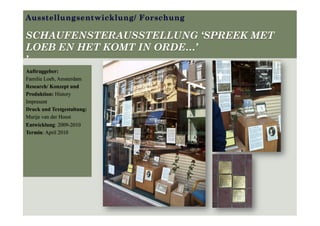 Ausstellungsentwicklung/ Forschung
SCHAUFENSTERAUSSTELLUNG ‘SPREEK MET
LOEB EN HET KOMT IN ORDE…’
’
Auftraggeber:
Familie Loeb, Amsterdam
Research/ Konzept und
Produktion: History
Impresent
Druck und Textgestaltung:
Marije van der Hoest
Entwicklung: 2009-2010
Termin: April 2010
 