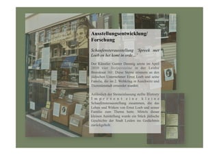Ausstellungsentwicklung/
Forschung
Schaufensterausstellung ‘Spreek met
Loeb en het komt in orde…’
Der Künstler Gunter Demnig setzte im April
2010 vier Stolpersteine in der Leidse
Breestraat 161. Diese Steine erinnern an den
jüdischen Unternehmer Ernst Loeb und seine
Familie, die im 2. Weltkrieg in Auschwitz und
Theresienstadt ermordet wurden.
Anlässlich der Steineinlassung stellte History
I m p r e s e n t e i n e k l e i n e
Schaufensterausstellung zusammen, die das
Leben und Wirken von Ernst Loeb und seiner
Familie zum Thema hatte. Mittels dieser
kleinen Ausstellung wurde ein Stück jüdische
Geschichte der Stadt Leiden ins Gedächtnis
zurückgeholt.
 