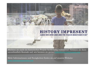 Möchten sie auch ein historisches Projekt fachkundig realisieren? Nehmen sie dann
unverbindlich Kontakt auf, wir beraten sie gerne: info@historyimpresent.com
Mehr Informationen und Neuigkeiten finden sie auf unserer Website:
www.historyimpresent.com
HISTORY IMPRESENT
GESCHICHTE DIE HEUTE NOCH BEEINDRUCKT
 