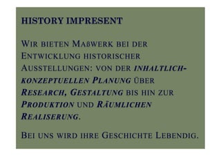 HISTORY IMPRESENT
WIR BIETEN MAßWERK BEI DER
ENTWICKLUNG HISTORISCHER
AUSSTELLUNGEN: VON DER INHALTLICH-
KONZEPTUELLEN PLANUNG ÜBER
RESEARCH, GESTALTUNG BIS HIN ZUR
PRODUKTION UND RÄUMLICHEN
REALISERUNG.
BEI UNS WIRD IHRE GESCHICHTE LEBENDIG.
 