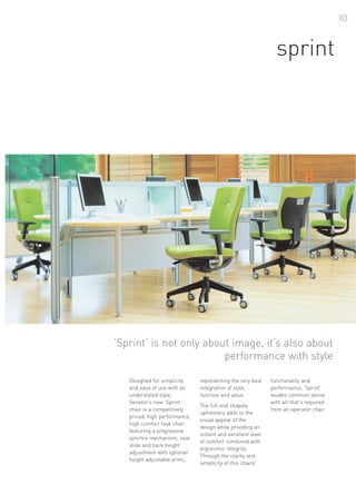 03



                                                               sprint




‘Sprint’ is not only about image, it’s also about
                         performance with style

   Designed for simplicity     representing the very best    functionality and
   and ease of use with an     integration of style,         performance, 'Sprint'
   understated style,          function and value.           exudes common sense
   Senator's new ‘Sprint’                                    with all that's required
                               The full and shapely
   chair is a competitively                                  from an operator chair.
                               upholstery adds to the
   priced, high performance,
                               visual appeal of the
   high comfort task chair
                               design while providing an
   featuring a progressive
                               instant and excellent level
   synchro mechanism, seat
                               of comfort combined with
   slide and back height
                               ergonomic integrity.
   adjustment with optional
                               Through the clarity and
   height adjustable arms,
                               simplicity of this chairs'
 