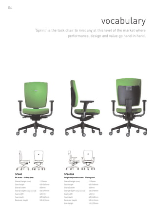 06



                                                                                                 vocabulary
                                 ‘Sprint’ is the task chair to rival any at this level of the market where
                                                       performance, design and value go hand in hand.




     SP640                                          SP640HA
     No arms Sliding seat                           Height adjustable arms Sliding seat

     Overall height (max)             1195mm        Overall height (max)             1195mm
     Seat height                      420-540mm     Seat height                      420-540mm
     Overall width                    650mm         Overall width                    650mm
     Overall depth (fully inclined)   650-690mm     Overall depth (fully inclined)   650-690mm
     Seat width                       465mm         Seat width                       465mm
     Seat depth                       400-440mm     Seat depth                       400-440mm
     Backrest height                  530-610mm     Backrest height                  530-610mm
                                                    Arm height                       165-255mm
 