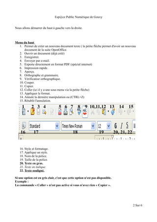 Esp@ce Public Numérique de Gouvy
Nous allons démarrer du haut à gauche vers la droite.
Menu du haut
1. Permet de créer un nouveau document texte ( la petite flèche permet d'avoir un nouveau
document de la suite OpenOffice.
2. Ouvrir un document (déjà créé)
3. Enregistrer.
4. Envoyer par e-mail.
5. Exporte directement en format PDF (spécial internet)
6. Impression rapide.
7. Aperçu.
8. Orthographe et grammaire.
9. Vérificateur orthographique.
10. Couper.
11. Copier.
12. Coller (ici il y a une sous menu via la petite flèche)
13. Appliquer le format.
14. Annule la dernière manipulation ou (CTRL+Z)
15. Rétablit l'annulation.
16. Style et formatage.
17. Applique un style.
18. Nom de la police.
19. Taille de la police.
20. Texte en gras.
21. Texte en italique.
22. Texte souligné.
Si une option est en gris clair, c'est que cette option n'est pas disponible.
Exemple :
La commande « Coller » n'est pas active si vous n'avez rien « Copier ».
2 Sur 6
1 2 3 4 5 6 7 8 9 10,11,12 13 14 15
16 17 18 19 20, 21, 22
 