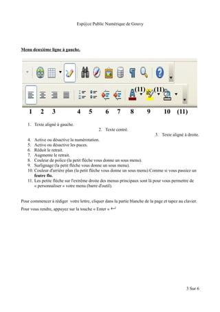 Esp@ce Public Numérique de Gouvy
Menu deuxième ligne à gauche.
1. Texte aligné à gauche.
2. Texte centré.
3. Texte aligné à droite.
4. Active ou désactive la numérotation.
5. Active ou désactive les puces.
6. Réduit le retrait.
7. Augmente le retrait.
8. Couleur de police (la petit flèche vous donne un sous menu).
9. Surlignage (la petit flèche vous donne un sous menu).
10. Couleur d'arrière plan (la petit flèche vous donne un sous menu) Comme si vous passiez un
feutre flo.
11. Les petite flèche sur l'extrême droite des menus principaux sont là pour vous permettre de
« personnaliser » votre menu (barre d'outil).
Pour commencer à rédiger votre lettre, cliquer dans la partie blanche de la page et tapez au clavier.
Pour vous rendre, appuyez sur la touche « Enter » 
3 Sur 6
1 2 3 4 5 6 7 8 9 10 (11)
(11)(11)
 