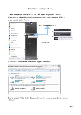 Esp@ce Public Numérique de Gouvy
Insérer une image a partir d'une clé USB ou un disque dur externe
Rendez vous sur « Insertion » ensuite « Image » et encore sur « Á partir du fichier »
La une nouvelle fenêtre s'ouvre.
Allez sur « Ordinateur »
Ensuite sur
Ici, cherchez « Périphériques utilisant des support amovibles. »
Repérez votre clé USB et double clic dessus, le reste c'est comme avec des dossiers sur votre
ordinateur.
5 Sur 6
 