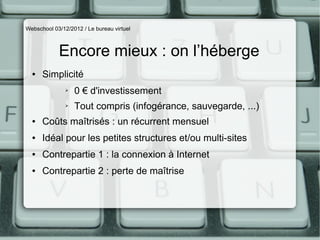 Webschool 03/12/2012 / Le bureau virtuel



            Encore mieux : on l’héberge
  ●   Simplicité
               ➢   0 € d'investissement
               ➢   Tout compris (infogérance, sauvegarde, ...)
  ●   Coûts maîtrisés : un récurrent mensuel
  ●   Idéal pour les petites structures et/ou multi-sites
  ●   Contrepartie 1 : la connexion à Internet
  ●   Contrepartie 2 : perte de maîtrise
 