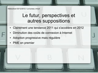 Webschool 03/12/2012 / Le bureau virtuel



                  Le futur, perspectives et
                    autres suppositions
  ●   Clairement une tendance 2011 qui s'accélère en 2012
  ●   Diminution des coûts de connexion à Internet
  ●   Adoption progressive mais régulière
  ●   PME en premier
 