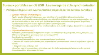 • Principaux logiciels de synchronisation proposés par les bureaux portables
o Synkron Portable (PortableApps)
Appli à ajouter à la suite PortableApps pour bénéficier d’un outil dédié à la synchronisation.
Programme multiplateformes et multilingue, son originalité réside dans son interface par onglets (un
par synchronisation) et dans le fait qu’il autorise la multi-synchronisation (désignation de plusieurs
répertoires sources pour un seul répertoire cible = synchro groupée).
Permet également de programmer les synchronisations et de mettre en place de nombreux règles et
filtres.
o Dsynchronize (Liberkey)
Permet de synchroniser deux répertoires ou plus sur votre disque dur, disquette, réseau, Clé USB , CD /
DVD (avec le logiciel de gravure ad hoc) ou même par FTP.
Il est également possible :
-> d’indiquer l’heure et le jour pour programmer la synchronisation.
-> de créer des "filtres" additionnels pour permettre une synchronisation selon un ou plusieurs types de
fichiers.
-> de synchroniser en temps réel.
L’interface n’est ni ergonomique, ni intuitive mais des bulles au passage de la souris sur les options
disponibles aident à la prise de décision.
Bureaux portables sur clé USB : La sauvegarde et la synchronisation
101
 