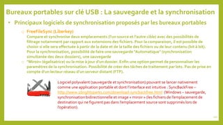 • Principaux logiciels de synchronisation proposés par les bureaux portables
o FreeFileSync (Liberkey)
Compare et synchronise deux emplacements (l’un source et l’autre cible) avec des possibilités de
filtrage notamment par rapport aux extensions des fichiers. Pour la comparaison, il est possible de
choisir si elle sera effectuée à partir de la date et de la taille des fichiers ou de leur contenu (bit à bit).
Pour la synchronisation, possibilité de faire une sauvegarde "Automatique" (synchronisation
simultanée des deux dossiers), une sauvegarde
o "Miroir« (égalisatrice) ou la mise à jour d'un dossier. Enfin une option permet de personnaliser les
paramètres de la synchronisation. Possibilité de créer des tâches de traitement par lots. Pas de prise en
compte d’un lecteur réseau d’un serveur distant (FTP).
Bureaux portables sur clé USB : La sauvegarde et la synchronisation
Logiciel polyvalent (sauvegarde et synchronisation) pouvant se lancer nativement
comme une application portable et dont l’interface est intuitive : SyncBackFree –
http://www.2brightsparks.com/download-syncbackfree.html (Windows – sauvegarde,
synchronisation bidirectionnelle et image « miroir » (les fichiers de l’emplacement de
destination qui ne figurent pas dans l’emplacement source sont supprimés lors de
l’opération).
102
 