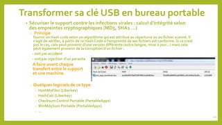 Transformer sa clé USB en bureau portable
• Sécuriser le support contre les infections virales : calcul d’intégrité selon
des empreintes cryptographiques (MD5, SHA1 …)
o Principe
fournir un Hash code selon un algorithme qui est attribué au répertoire ou au fichier scanné. Il
s'agit de vérifier, à partir de ce Hash Code si l'empreinte de ses fichiers est conforme. Si ce n'est
pas le cas, cela peut provenir d'une version différente (autre langue, mise à jour...) mais cela
peut également provenir de la corruption d'un fichier :
- soit par accident
- soit par injection d'un parasite
A faire avant chaque
transfert entre le support
et une machine.
o Quelques logiciels de ce type
o HashMyFiles (Liberkey)
o HashCalc (Liberkey)
o Checksum Control Portable (PortableApps)
o WinMd5Sum Portable (PortableApps)
o …
110
 