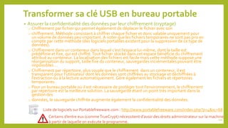 • Assurer la confidentialité des données par leur chiffrement (cryptage)
o Chiffrement par fichier qui permet également de déplacer le fichier avec son
o chiffrement. Méthode consistant à chiffrer chaque fichier et donc valable uniquement pour
un volume de données peu important. A noter que les fichiers temporaires ne sont pas pris en
compte par cette méthode (des logiciels portables existent pour la suppression de ce type de
données).
o Chiffrement dans un conteneur dans lequel c’est l’espace lui-même, dont la taille est
prédéfinie et fixe, qui est chiffré.Tout fichier stocké dans cet espace bénéficie du chiffrement
attribué au conteneur. La localisation des fichiers est facile mais cette méthode suppose une
réorganisation du support, taille fixe du conteneur, sauvegardes incrémentales pouvant être
impossibles …
o Chiffrement par répertoire, plus souple que le chiffrement dans un conteneur, il est
transparent pour l’utilisateur dont les données sont chiffrées au stockage et déchiffrées à
l’extraction ou à la lecture automatiquement. Gère également les fichiers et répertoires
temporaires.
o Pour un bureau portable où il est nécessaire de protéger tout l’environnement, le chiffrement
par répertoire est la meilleure solution. La sauvegarde étant un point très important dans la
gestion des
o données, la sauvegarde chiffrée augmente également la confidentialité des données.
Transformer sa clé USB en bureau portable
Liste de logiciels sur Portablefreeware.com : http://www.portablefreeware.com/index.php?p=4&sc=68
Certains d’entre eux (commeTrueCrypt) nécessitent d’avoir des droits administrateur sur la machine
à partir de laquelle on exécute le programme.
111
 