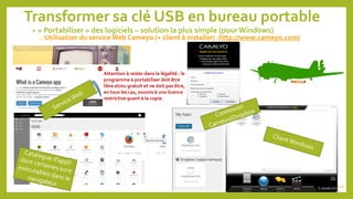Transformer sa clé USB en bureau portable
• « Portabiliser » des logiciels – solution la plus simple (pour Windows)
o Utilisation du service Web Cameyo (+ client à installer) -http://www.cameyo.com/
Attention à rester dans la légalité : le
programme à portabiliser doit être
libre et/ou gratuit et ne doit pas être,
en tous les cas, soumis à une licence
restrictive quant à la copie.
112
 