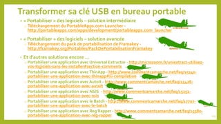 Transformer sa clé USB en bureau portable
• « Portabiliser » des logiciels – solution intermédiaire
o Téléchargement du PortableApps.com Launcher -
http://portableapps.com/apps/development/portableapps.com_launcher
• « Portabiliser » des logiciels – solution avancée
o Téléchargement du pack de portabilisation de Framakey -
http://framakey.org/Portables/PackDePortabilisationFramakey
• Et d’autres solutions encore …
o Portabiliser une application avec Universal Extractor - http://microzoom.fr/uniextract-utilisez-
vos-logiciels-sans-les-installer#section-comments
o Portabiliser une application avecThinApp - http://www.commentcamarche.net/faq/15240-
portabiliser-une-application-avec-thinapp#iii-compilation
o Portabiliser une application avec AutoIt - http://www.commentcamarche.net/faq/15426-
portabiliser-une-application-avec-autolt
o Portabiliser une application avec NSIS - http://www.commentcamarche.net/faq/15251-
portabiliser-une-application-avec-nsis
o Portabiliser une application avec le Batch - http://www.commentcamarche.net/faq/17707-
portabiliser-une-application-avec-le-batch
o Portabiliser une application avec Reg Rapper - http://www.commentcamarche.net/faq/15580-
portabiliser-une-application-avec-reg-rapper 113
 