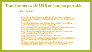 Transformer sa clé USB en bureau portable
• Aller plus loin …
o http://en.wikipedia.org/wiki/List_of_portable_software =>
Liste quasi exhaustive et actualisée de tous les programmes
portables
o http://fr.wikipedia.org/wiki/List_des_logiciels_portables =>
version française au stade de l’ébauche
o http://www.pendriveapps.com =>Mine d’informations sur
l’univers du logiciel portable (site anglophone)
o http://framakey.org/Pack/Framakey-Ubuntu => Lanceur
multi-os (Windows/Linux/Mac OS)
o http://clesusb.fr/ => Site dédié aux clés USB
o http://www.commentcamarche.net/faq/logiciels-portables-
534 => Fiches sur les logiciels portables
o http://www.lesnumeriques.com/ssd/ssd-tout-savoir-tout-
comprendre-a1630.html => Article sur les disques SSD
o …
114
 