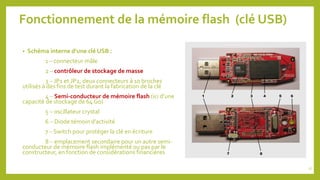 Fonctionnement de la mémoire flash (clé USB)
• Schéma interne d’une clé USB :
1 – connecteur mâle
2 – contrôleur de stockage de masse
3 – JP1 et JP2, deux connecteurs à 10 broches
utilisés à des fins de test durant la fabrication de la clé
4 – Semi-conducteur de mémoire flash (ici d’une
capacité de stockage de 64 Go)
5 – oscillateur crystal
6 – Diode témoin d’activité
7 – Switch pour protéger la clé en écriture
8 – emplacement secondaire pour un autre semi-
conducteur de mémoire flash implémenté ou pas par le
constructeur, en fonction de considérations financières
17
 