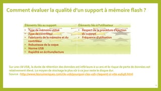 Comment évaluer la qualité d’un support à mémoire flash ?
Éléments liés au support Éléments liés à l’utilisateur
• Type de mémoire utilisé
• Type de contrôleur
• Fabricants de la mémoire et du
contrôleur
• Robustesse de la coque
• Norme USB
• Rapidité en écriture/lecture
• Respect de la procédure d’éjection
du support
• Fréquence d’utilisation
Sur une clé USB, la durée de rétention des données est inférieure à 10 ans et le risque de perte de données est
relativement élevé. Le moyen de stockage le plus sûr à ce jour reste le disque dur.
Source : http://www.lesnumeriques.com/cle-usb/pourquoi-cles-usb-claquent-si-vite-a1648.html
19
 