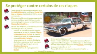 Se protéger contre certains de ces risques
Effectuer régulièrement des sauvegardes du
contenu stocké sur la clé USB sur un autre
support plus pérenne avec un logiciel comme
Toucan, SyncBack Free …
Utiliser des utilitaires pour vérifier la sécurité
informatique de la clé, comme :
- Un outil de vaccination de son support
amovible (et de son PC) comme « Panda
USB and AutoRun Vaccine” et d’autres …
- Un antivirus dédié au bureau portable
comme ClamWin Portable,
- Un programme de contrôle d’intégrité
des fichiers stockés sur la clé avant une
procédure d’import/export comme
Checksum Control 2,
- Un programme de cryptage comme
Toucan.
Tester les performances de son support avec
CrystalDiskMark et sa santé avec Crystal Disk
Info ou H2testw (spécialisé clé USB et cartes
mémoires) …*
* Cf. diapositive suivante
Un changement de support ?
Penser à rendre réellement impossible l’accès aux fichiers
supprimés en faisant appel à un utilitaire qui va réécrire des
données aléatoires sur le support avec Ccleaner par exemple …
Le support est en fin de vie ?
Penser à le détruire physiquement avant de le jeter …
22
 