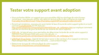 Tester votre support avant adoption
• Vous souhaitez dédier un support que vous possédez déjà au stockage de votre bureau
numérique : vous pouvez vérifier son débit en lecture grâce à des utilitaires du type de
Framakey Drive Benchmark (http://framakey.org/Utils/FramakeyDriveBenchmark)
• Durant son existence, vous pouvez aussi tester le taux d’usure de votre support grâce à un outil
comme CrystalDiskInfo (Cf. PC Astuces -
http://www.pcastuces.com/pratique/materiel/duree_vie_ssd/page3.htm qui explique comment
calculer en nombre de jours la durée de vie restante de votre support).
• SSD Life : le logiciel pour vous permettre de déterminer la durée de vie de votre support à
mémoire flash (disque SSD) sans avoir à la calculer =>
http://www.pcastuces.com/pratique/materiel/duree_vie_ssd/page4.htm
• USB Flash DriveTester : logiciel de test pour savoir si des secteurs d’un support à mémoire
Flash (disque SSD, clé USB, carte mémoire …) sont endommagés.
• Déterminer le type de mémoire flash de votre support :
http://www.thessdreview.com/SSDDatabase
23
 