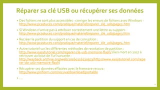 Réparer sa clé USB ou récupérer ses données
• Des fichiers ne sont plus accessibles : corriger les erreurs de fichiers avecWindows -
http://www.pcastuces.com/pratique/materiel/reparer_cle_usb/page2.htm
• SiWindows n'arrive pas à attribuer correctement une lettre au support :
http://www.pcastuces.com/pratique/materiel/reparer_cle_usb/page3.htm
• Recréer la partition du support en cas de corruption :
http://www.pcastuces.com/pratique/materiel/reparer_cle_usb/page4.htm
• Autre tutoriel sur les différentes méthodes de recréation de partition :
http://www.easytutoriel.com/reparer-cle-usb-memoire-flash/ (lien mort en 2017 à
retrouver au bout de l’url suivante :
http://wayback.archive.org/web/20160116230503/http://www.easytutoriel.com/repa
rer-cle-usb-memoire-flash)
• Récupérer ses données effacées avec le freeware recuva :
http://www.piriform.com/recuva/download/portable
• ….
24
 
