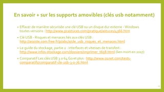 En savoir + sur les supports amovibles (clés usb notamment)
• Effacer de manière sécurisée une clé USB ou un disque dur externe -Windows
toutes versions : http://www.pcastuces.com/pratique/astuces/4366.htm
• Clé USB - Risques et menaces liés aux clés USB :
http://assiste.com.free.fr/p/abc/a/cle_usb_risques_et_menaces.html
• Le guide du stockage, partie 2 : interfaces et vitesses de transfert :
http://www.infos-stockage.com/dossiers/imprimer_t658.html (lien mort en 2017)
• Comparatif Les clés USB 3.0 64 Go et plus : http://www.01net.com/tests-
comparatifs/comparatif-cle-usb-3-0-76.html
25
 